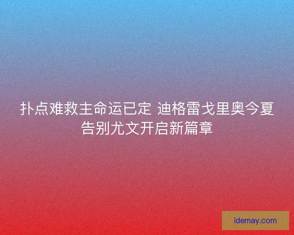扑点难救主命运已定 迪格雷戈里奥今夏告别尤文开启新篇章