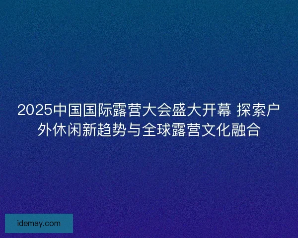 2025中国国际露营大会盛大开幕 探索户外休闲新趋势与全球露营文化融合