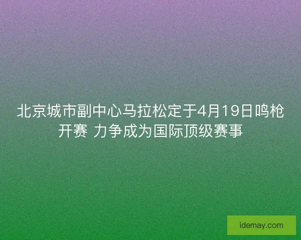 北京城市副中心马拉松定于4月19日鸣枪开赛 力争成为国际顶级赛事