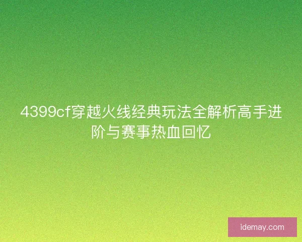 4399cf穿越火线经典玩法全解析高手进阶与赛事热血回忆 4399cf穿越火线经典玩法全解析高手进阶与赛事热血回忆