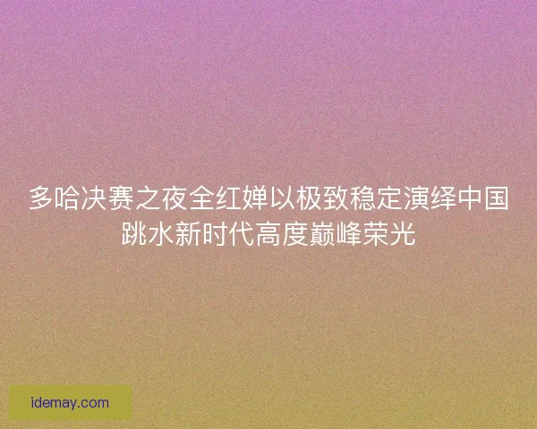 多哈决赛之夜全红婵以极致稳定演绎中国跳水新时代高度巅峰荣光 多哈决赛之夜全红婵以极致稳定演绎中国跳水新时代高度巅峰荣光