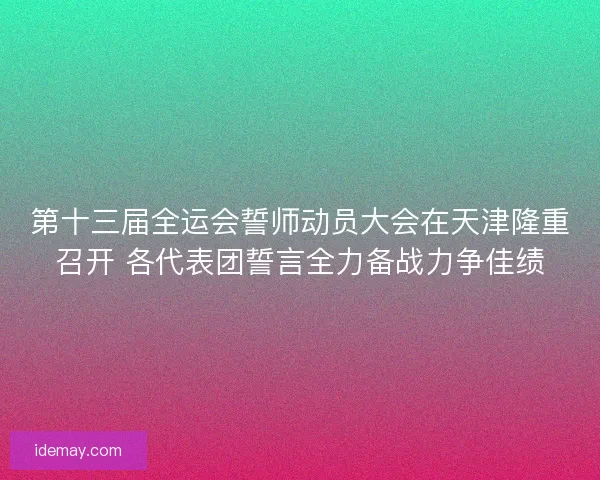 第十三届全运会誓师动员大会在天津隆重召开 各代表团誓言全力备战力争佳绩