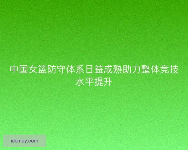 中国女篮防守体系日益成熟助力整体竞技水平提升 中国女篮防守体系日益成熟助力整体竞技水平提升