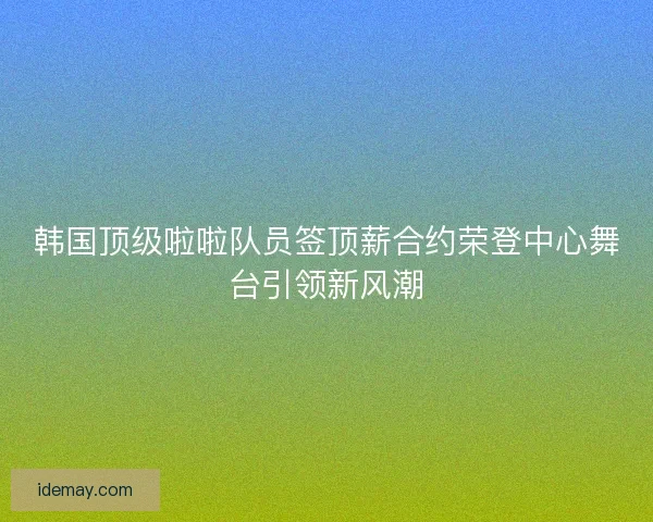 韩国顶级啦啦队员签顶薪合约荣登中心舞台引领新风潮 韩国顶级啦啦队员签顶薪合约荣登中心舞台引领新风潮