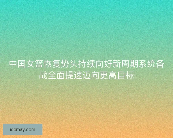 中国女篮恢复势头持续向好新周期系统备战全面提速迈向更高目标 中国女篮恢复势头持续向好新周期系统备战全面提速迈向更高目标
