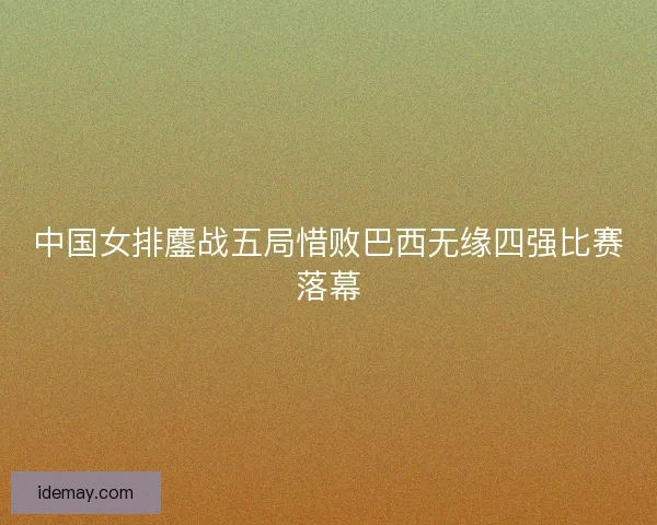 中国女排鏖战五局惜败巴西无缘四强比赛落幕 中国女排鏖战五局惜败巴西无缘四强比赛落幕